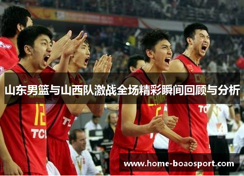 山东男篮与山西队激战全场精彩瞬间回顾与分析